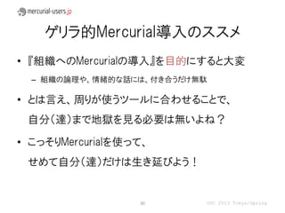 ゲリラ的Mercurial導入のススメ
• 『組織へのMercurialの導入』を目的にすると大変
  – 組織の論理や、情緒的な話には、付き合うだけ無駄

• とは言え、周りが使うツールに合わせることで、
 自分（達）まで地獄を見る必要は無いよね？

• こっそりMercurialを使って、
 せめて自分（達）だけは生き延びよう！


                  30      OSC 2013 Tokyo/Spring
 