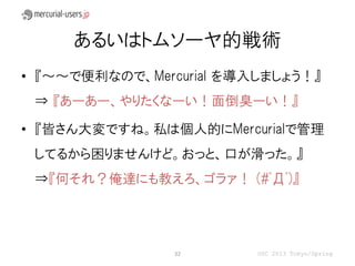 あるいはトムソーヤ的戦術
• 『～～で便利なので、Mercurial を導入しましょう！』
 ⇒ 『あーあー、やりたくなーい！面倒臭ーい！』

• 『皆さん大変ですね。私は個人的にMercurialで管理
 してるから困りませんけど。おっと、口が滑った。』
 ⇒『何それ？俺達にも教えろ、ゴラァ！ (#ﾟДﾟ)』




                32       OSC 2013 Tokyo/Spring
 