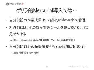 ゲリラ的Mercurial導入では…
• 自分（達）の作業成果は、内部的にMercurialで管理

• 対外的には、他の履歴管理ツールを使っているように
 見せかける
 – CVS、Subversion、あるいは第０世代ツール（＝手動管理）

• 自分（達）以外の作業履歴もMercurial側に取り込む
 – 履歴検索等での利便性




                    34          OSC 2013 Tokyo/Spring
 