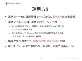 運用方針
• 連携先（＝他の履歴管理ツール）からの取り込みは自動変換
• 連携先への反映は、連携先のツールを使用
 – Mercurial側のリビジョンと、連携先に反映されるリビジョンとの間での、
  一対一対応の制約を回避
 – 制約回避によって、Mercurial 側での内部的な履歴記録の自由度
  （記録粒度／ブランチ利用等）を確保

• 構成が多少複雑でも、誤操作の余地が少ない手順
• 第０世代ツールでの取り込み／反映は、手動で頑張る…orz



                       35            OSC 2013 Tokyo/Spring
 