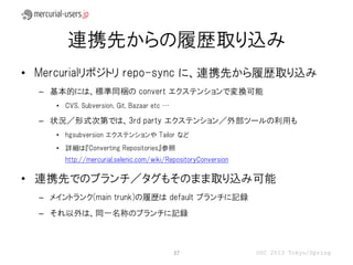 連携先からの履歴取り込み
• Mercurialリポジトリ repo-sync に、連携先から履歴取り込み
  – 基本的には、標準同梱の convert エクステンションで変換可能
     • CVS, Subversion, Git, Bazaar etc …

  – 状況／形式次第では、3rd party エクステンション／外部ツールの利用も
     • hgsubversion エクステンションや Tailor など
     • 詳細は『Converting Repositories』参照
       http://mercurial.selenic.com/wiki/RepositoryConversion

• 連携先でのブランチ／タグもそのまま取り込み可能
  – メイントランク(main trunk)の履歴は default ブランチに記録
  – それ以外は、同一名称のブランチに記録



                                            37                  OSC 2013 Tokyo/Spring
 