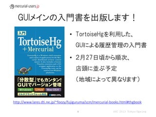 GUIメインの入門書を出版します！
                                 • TortoiseHgを利用した、
                                     GUIによる履歴管理の入門書

                                 • ２月27日頃から順次、
                                     店頭に並ぶ予定
                                     （地域によって異なります）


http://www.lares.dti.ne.jp/~foozy/fujiguruma/scm/mercurial-books.html#thgbook

                                      4                    OSC 2013 Tokyo/Spring
 