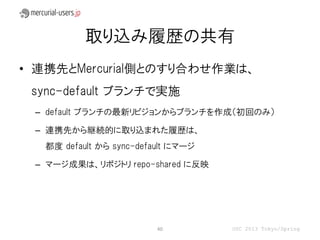 取り込み履歴の共有
• 連携先とMercurial側とのすり合わせ作業は、
 sync-default ブランチで実施
 – default ブランチの最新リビジョンからブランチを作成（初回のみ）

 – 連携先から継続的に取り込まれた履歴は、
  都度 default から sync-default にマージ

 – マージ成果は、リポジトリ repo-shared に反映




                         40         OSC 2013 Tokyo/Spring
 