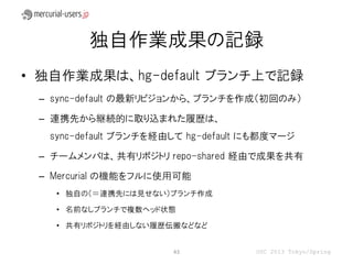 独自作業成果の記録
• 独自作業成果は、hg-default ブランチ上で記録
 – sync-default の最新リビジョンから、ブランチを作成（初回のみ）

 – 連携先から継続的に取り込まれた履歴は、
  sync-default ブランチを経由して hg-default にも都度マージ

 – チームメンバは、共有リポジトリ repo-shared 経由で成果を共有

 – Mercurial の機能をフルに使用可能
   • 独自の（＝連携先には見せない）ブランチ作成

   • 名前なしブランチで複数ヘッド状態

   • 共有リポジトリを経由しない履歴伝搬などなど


                      43            OSC 2013 Tokyo/Spring
 