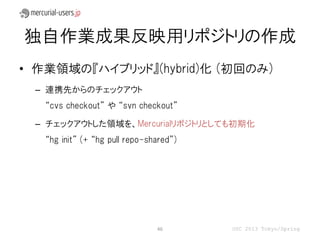 独自作業成果反映用リポジトリの作成
• 作業領域の『ハイブリッド』(hybrid)化 (初回のみ)
 – 連携先からのチェックアウト
   “cvs checkout” や “svn checkout”

 – チェックアウトした領域を、Mercurialリポジトリとしても初期化
   “hg init” (+ “hg pull repo-shared”)




                                46       OSC 2013 Tokyo/Spring
 