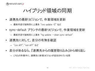 ハイブリッド領域の同期
• 連携先の最新リビジョンで、作業領域を更新
  – 最新内容で強制的に上書き: “cvs update –C” など

• sync-default ブランチの最新リビジョンで、作業領域を更新
  – 最新内容で強制的に上書き: “hg update –-clean sync-default”

• 連携先に対して、差分の有無を確認
  – “cvs diff”, “svn diff” など

• 差分があるなら、『連携先からの履歴取り込み』から繰り返し
  – こちらの作業中に、連携先に新規リビジョンが追加されている筈




                                48            OSC 2013 Tokyo/Spring
 