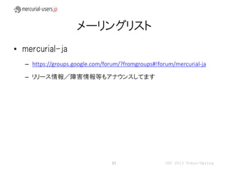 メーリングリスト
• mercurial-ja
  – https://groups.google.com/forum/?fromgroups#!forum/mercurial-ja

  – リリース情報／障害情報等もアナウンスしてます




                                 57                 OSC 2013 Tokyo/Spring
 