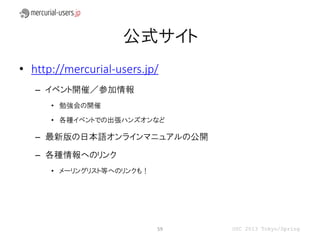 公式サイト
• http://mercurial-users.jp/
   – イベント開催／参加情報
      • 勉強会の開催

      • 各種イベントでの出張ハンズオンなど

   – 最新版の日本語オンラインマニュアルの公開

   – 各種情報へのリンク
      • メーリングリスト等へのリンクも！




                           59   OSC 2013 Tokyo/Spring
 