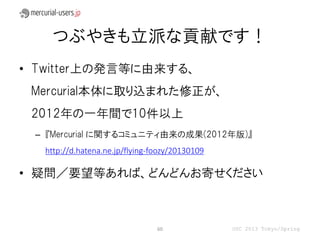 つぶやきも立派な貢献です！
• Twitter上の発言等に由来する、
 Mercurial本体に取り込まれた修正が、
 2012年の一年間で10件以上
 – 『Mercurial に関するコミュニティ由来の成果(2012年版)』
  http://d.hatena.ne.jp/flying-foozy/20130109

• 疑問／要望等あれば、どんどんお寄せください



                                60              OSC 2013 Tokyo/Spring
 