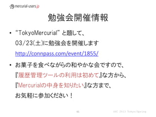 勉強会開催情報
• “TokyoMercurial” と題して、
 03/23(土)に勉強会を開催します
 http://connpass.com/event/1855/
• お菓子を食べながらの和やかな会ですので、
 『履歴管理ツールの利用は初めて』な方から、
 『Mercurialの中身を知りたい』な方まで、
 お気軽に参加ください！

                       61          OSC 2013 Tokyo/Spring
 
