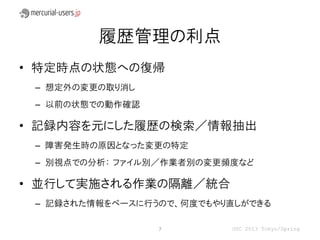履歴管理の利点
• 特定時点の状態への復帰
 – 想定外の変更の取り消し
 – 以前の状態での動作確認

• 記録内容を元にした履歴の検索／情報抽出
 – 障害発生時の原因となった変更の特定
 – 別視点での分析： ファイル別／作業者別の変更頻度など

• 並行して実施される作業の隔離／統合
 – 記録された情報をベースに行うので、何度でもやり直しができる

                 7        OSC 2013 Tokyo/Spring
 