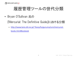 履歴管理ツールの世代分類
• Bryan O'Sullivan 氏の
  『Mercurial: The Definitive Guide』における分類
  – http://www.lares.dti.ne.jp/~foozy/fujiguruma/scm/mercurial-
    books.html#bosbook




                                  9                   OSC 2013 Tokyo/Spring
 