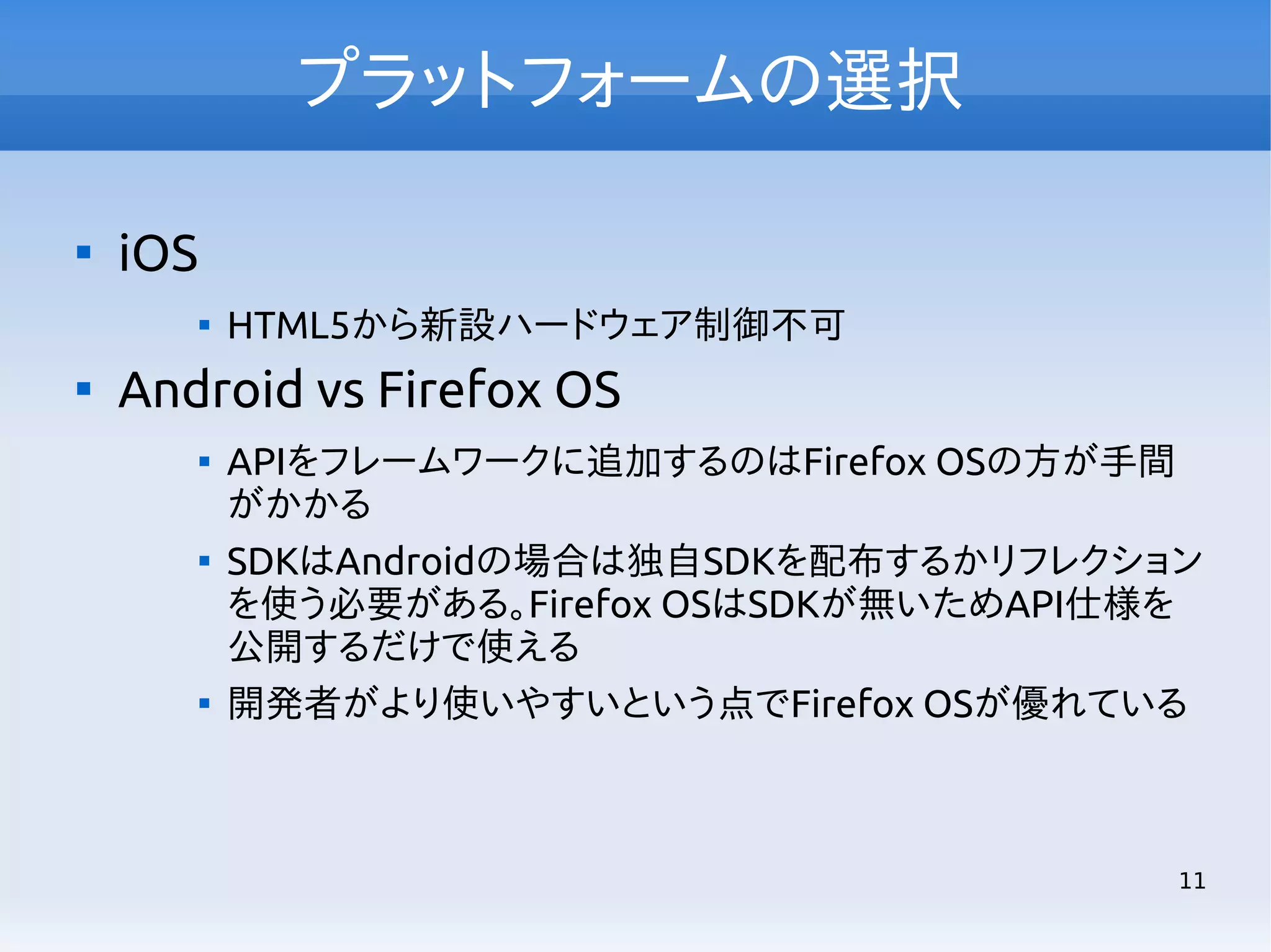 プラットフォームの選択


iOS




HTML5から新設ハードウェア制御不可

Android vs Firefox OS






APIをフレームワークに追加するのはFirefox OSの方が手間
がかかる
SDKはAndroidの場合は独自SDKを配布するかリフレクション
を使う必要がある。Firefox OSはSDKが無いためAPI仕様を
公開するだけで使える
開発者がより使いやすいという点でFirefox OSが優れている

11

 