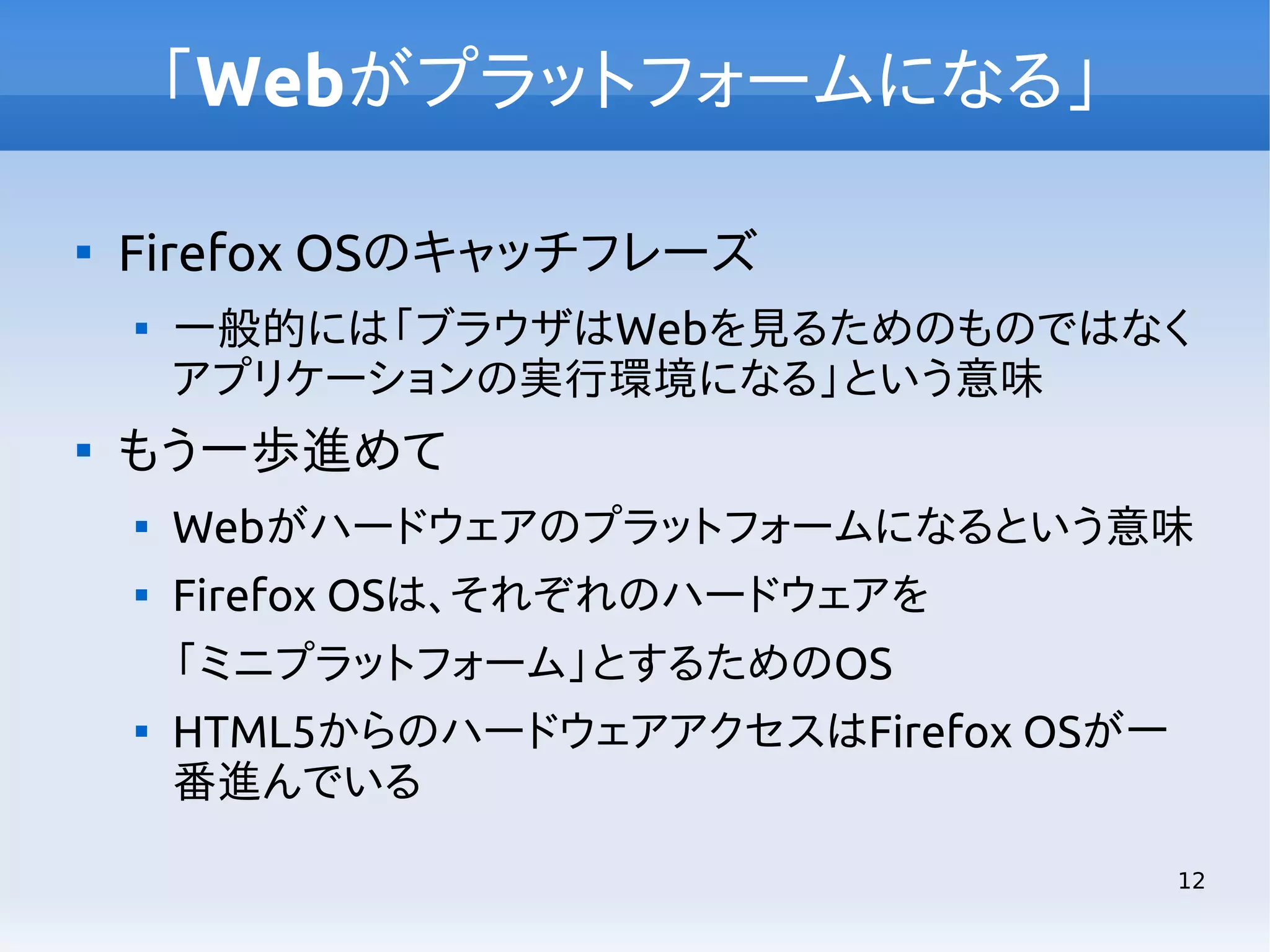 「Webがプラットフォームになる」


Firefox OSのキャッチフレーズ




一般的には「ブラウザはWebを見るためのものではなく
アプリケーションの実行環境になる」という意味

もう一歩進めて


Webがハードウェアのプラットフォームになるという意味



Firefox OSは、それぞれのハードウェアを
「ミニプラットフォーム」とするためのOS



HTML5からのハードウェアアクセスはFirefox OSが一
番進んでいる
12

 