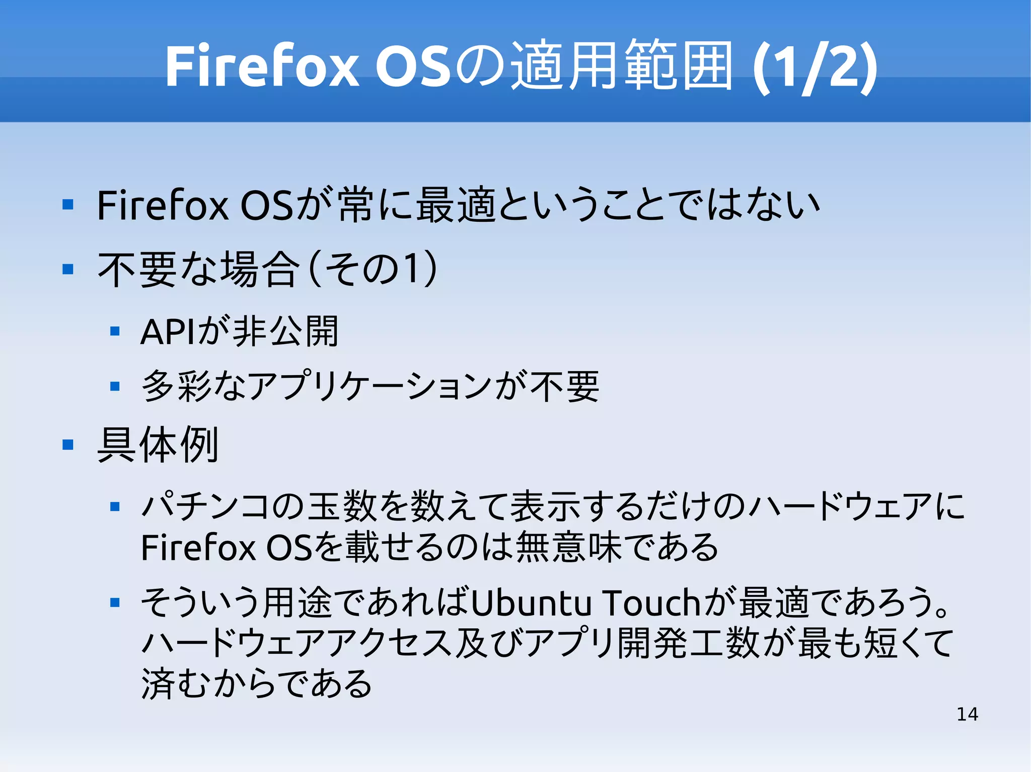 Firefox OSの適用範囲 (1/2)


Firefox OSが常に最適ということではない



不要な場合（その１）





APIが非公開
多彩なアプリケーションが不要

具体例




パチンコの玉数を数えて表示するだけのハードウェアに
Firefox OSを載せるのは無意味である
そういう用途であればUbuntu Touchが最適であろう。
ハードウェアアクセス及びアプリ開発工数が最も短くて
済むからである

14

 