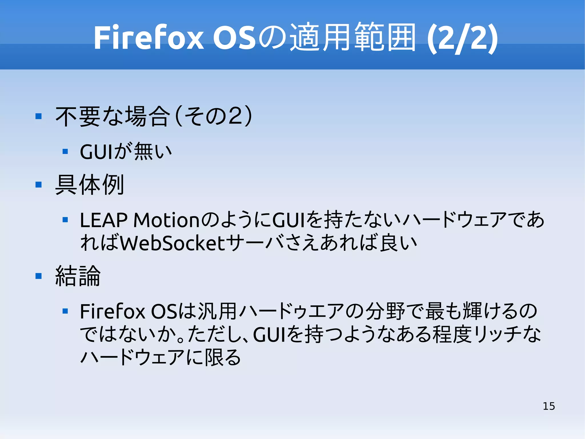 Firefox OSの適用範囲 (2/2)


不要な場合（その２）




具体例




GUIが無い
LEAP MotionのようにGUIを持たないハードウェアであ
ればWebSocketサーバさえあれば良い

結論


Firefox OSは汎用ハードゥエアの分野で最も輝けるの
ではないか。ただし、GUIを持つようなある程度リッチな
ハードウェアに限る
15

 