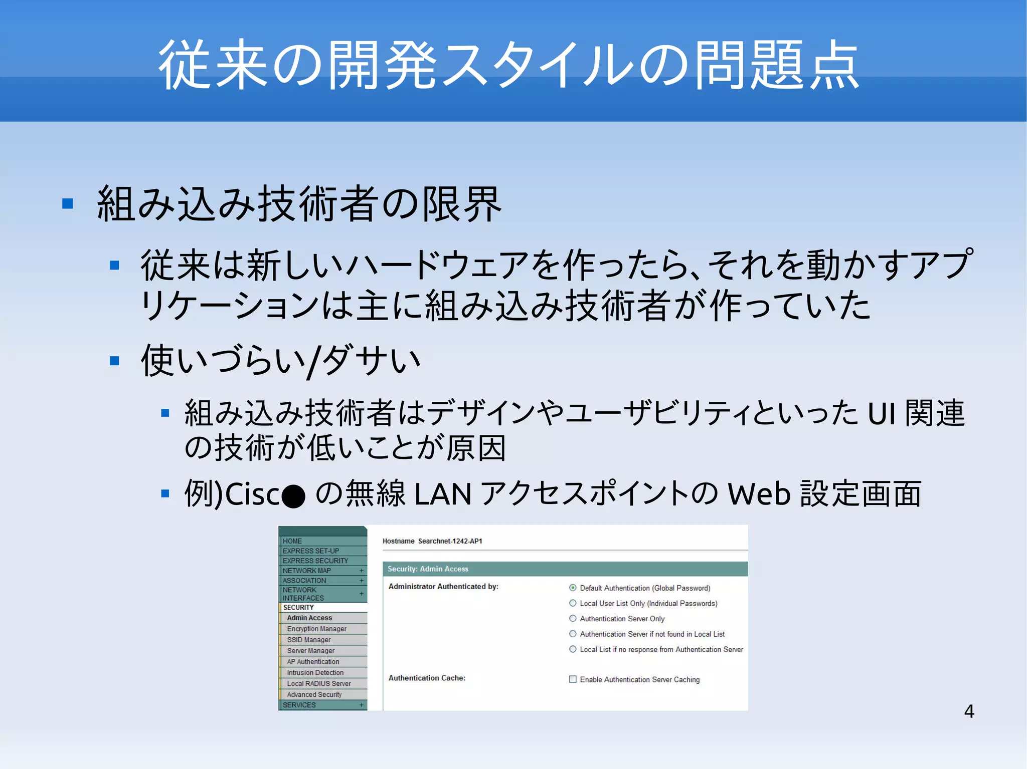 従来の開発スタイルの問題点


組み込み技術者の限界




従来は新しいハードウェアを作ったら、それを動かすアプ
リケーションは主に組み込み技術者が作っていた
使いづらい/ダサい




組み込み技術者はデザインやユーザビリティといった UI 関連
の技術が低いことが原因
例)Cisc● の無線 LAN アクセスポイントの Web 設定画面

4

 