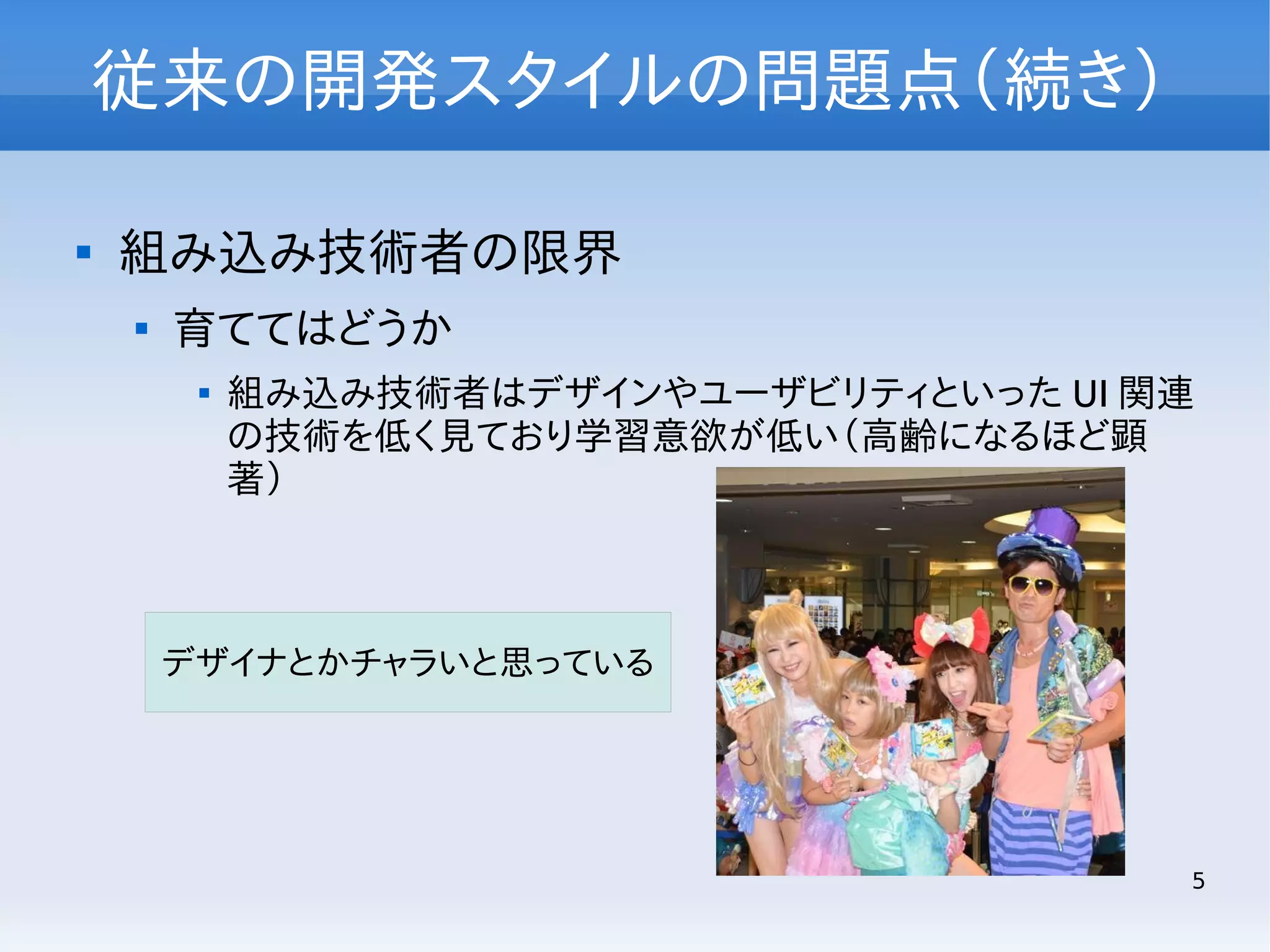 従来の開発スタイルの問題点（続き）


組み込み技術者の限界


育ててはどうか


組み込み技術者はデザインやユーザビリティといった UI 関連
の技術を低く見ており学習意欲が低い（高齢になるほど顕
著）

デザイナとかチャラいと思っている

5

 