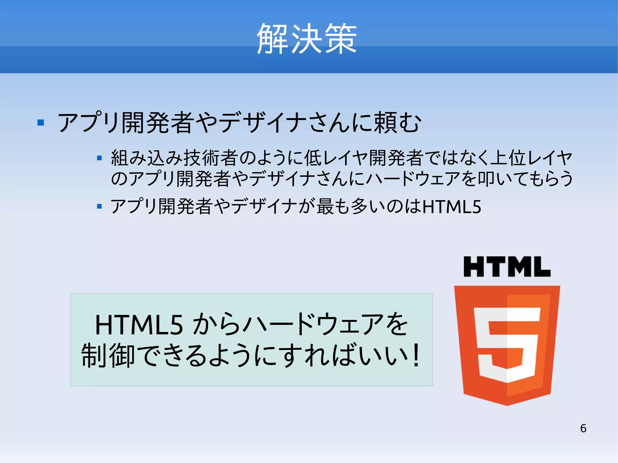 解決策


アプリ開発者やデザイナさんに頼む




組み込み技術者のように低レイヤ開発者ではなく上位レイヤ
のアプリ開発者やデザイナさんにハードウェアを叩いてもらう
アプリ開発者やデザイナが最も多いのはHTML5

HTML5 からハードウェアを
制御できるようにすればいい！
6

 