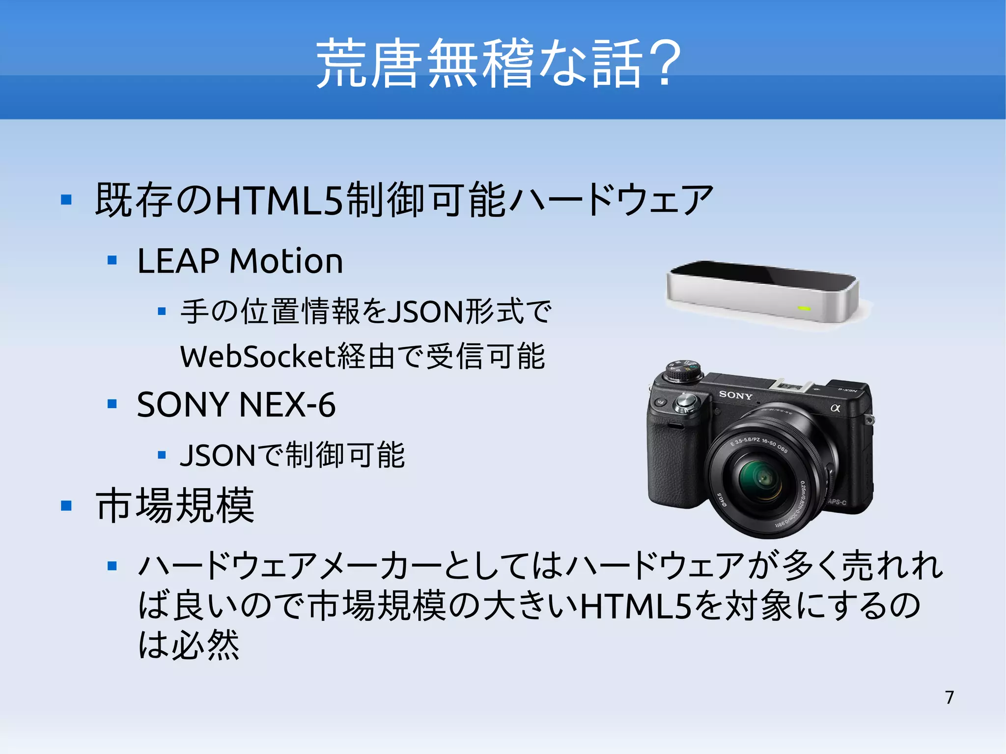 荒唐無稽な話？


既存のHTML5制御可能ハードウェア


LEAP Motion




SONY NEX-6




手の位置情報をJSON形式で
WebSocket経由で受信可能
JSONで制御可能

市場規模


ハードウェアメーカーとしてはハードウェアが多く売れれ
ば良いので市場規模の大きいHTML5を対象にするの
は必然
7

 