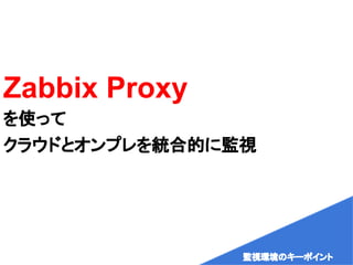 Zabbix Proxy
を使って
クラウドとオンプレを統合的に監視
監視環境のキーポイント
 