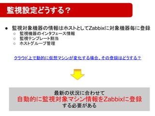 ● 監視対象機器の情報はホストとしてZabbixに対象機器毎に登録
○ 監視機器のインタフェース情報
○ 監視テンプレート割当
○ ホストグループ管理
監視設定どうする？
最新の状況に合わせて
自動的に監視対象マシン情報をZabbixに登録
する必要がある
クラウド上で動的に仮想マシンが変化する場合、その登録はどうする？
 