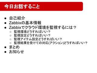● 自己紹介
● Zabbixの基本情報
● Zabbixでクラウド環境を監視するには？
○ 監視環境どうすればいい？
○ 監視設定どうすればいい？
○ 監視アイテム設定どうすればいい？
○ 監視結果を受けての対応(アクション)どうすればいい？
● まとめ
● お知らせ
今日お話すること
 