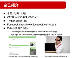 ● 名前: 池田　大輔
● ZABBIX-JPのスタッフメンバー
● Twitter: @ike_dai
● Facebook:https://www.facebook.com/ikedai
● Zabbix関連の活動:
○ Chromix(Zabbixアラート通知用Chrome Extension)開発
○ HyClops for Zabbix(AWS,vSphere自動監視用プラグイン)開発
自己紹介
ike-daiの日記 (http://d.hatena.ne.jp/ike-dai/) Zabbix Conference 2012 @Riga
 