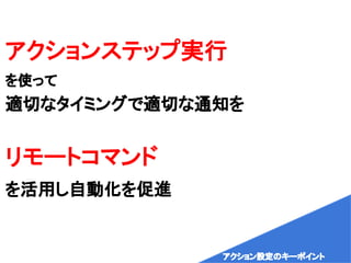 アクションステップ実行
を使って
適切なタイミングで適切な通知を
リモートコマンド
を活用し自動化を促進
アクション設定のキーポイント
 