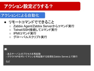 ● リモートコマンドでできること
○ Zabbix Agent/Zabbix Serverからコマンド実行
○ Telnet/SSH接続してコマンド実行
○ IPMIコマンド実行
○ グローバルスクリプト実行
アクション設定どうする？
アクションによる自動化
例:
　
　- あるサーバ上のプロセスを再起動
　- クラウドAPIを叩いてマシンを再起動する処理をZabbix Server上で実行
　
　など
 
