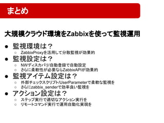 ● 監視環境は？
○ ZabbixProxyを活用して分散監視が効果的
● 監視設定は？
○ NWディスカバリ/自動登録で自動設定
○ さらに柔軟性が必要ならZabbixAPIが効果的
● 監視アイテム設定は？
○ 外部チェックスクリプト/UserParameterで柔軟な監視を
○ さらにzabbix_senderで効率良い監視を
● アクション設定は？
○ ステップ実行で適切なアクション実行を
○ リモートコマンド実行で運用自動化実現を
まとめ
大規模クラウド環境をZabbixを使って監視運用
 