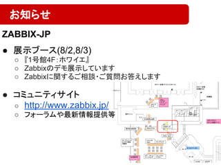 ● 展示ブース(8/2,8/3)
○ 『1号館4F：ホワイエ』
○ Zabbixのデモ展示しています
○ Zabbixに関するご相談・ご質問お答えします
● コミュニティサイト
○ http://www.zabbix.jp/
○ フォーラムや最新情報提供等
お知らせ
ZABBIX-JP
 