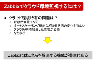 ● クラウド環境特有の問題は？
○ 台数が大量になる
○ オートスケーリング機能など稼働状況の変化が激しい
○ クラウドAPIを経由した管理が必要
○ などなど
Zabbixでクラウド環境監視するには？
Zabbixにはこれらを解決する機能が豊富にある
 