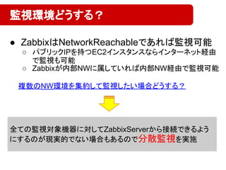 ● ZabbixはNetworkReachableであれば監視可能
○ パブリックIPを持つEC2インスタンスならインターネット経由
で監視も可能
○ Zabbixが内部NWに属していれば内部NW経由で監視可能
監視環境どうする？
全ての監視対象機器に対してZabbixServerから接続できるよう
にするのが現実的でない場合もあるので分散監視を実施
複数のNW環境を集約して監視したい場合どうする？
 
