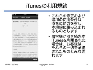 2013年10月20日 Copyright © Jun Iio 10
iTunesの利用規約
●
これらの修正および
追加の使用条件は，
直ちに効力を有し，
本規約に組み込まれ
るものとします
●
お客様が引き続き本
iTunesを利用された
場合は，お客様は，
それらの一切を承諾
されたものとみなさ
れます
 