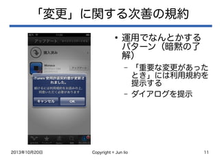 2013年10月20日 Copyright © Jun Iio 11
「変更」に関する次善の規約
●
運用でなんとかする
パターン（暗黙の了
解）
– 「重要な変更があった
とき」には利用規約を
提示する
– ダイアログを提示
 