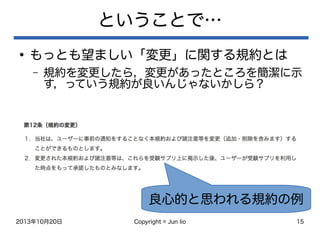 2013年10月20日 Copyright © Jun Iio 15
ということで…
●
もっとも望ましい「変更」に関する規約とは
– 規約を変更したら，変更があったところを簡潔に示
す，っていう規約が良いんじゃないかしら？
良心的と思われる規約の例
 
