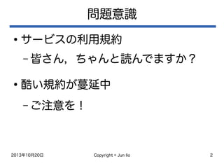 2013年10月20日 Copyright © Jun Iio 2
問題意識
●
サービスの利用規約
– 皆さん，ちゃんと読んでますか？
●
酷い規約が蔓延中
– ご注意を！
 
