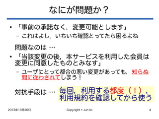 2013年10月20日 Copyright © Jun Iio 4
なにが問題か？
●
「事前の承諾なく，変更可能とします」
– これはよし．いちいち確認とってたら困るよね
問題なのは …
●
「当該変更の後，本サービスを利用した会員は
変更に同意したものとみなす」
– ユーザにとって都合の悪い変更があっても，知らぬ
間に従わされてしまう！
対抗手段は … 毎回，利用する都度（！），
利用規約を確認してから使う
 