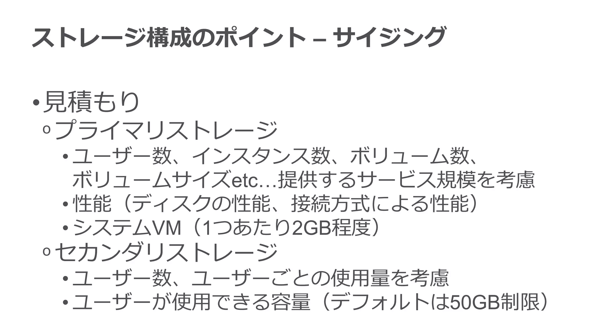 ストレージ構成のポイント – サイジング

•見積もり
ᵒ プライマリストレージ
 • ユーザー数、インスタンス数、ボリューム数、
   ボリュームサイズetc…提供するサービス規模を考慮
 • 性能（ディスクの性能、接続方式による性能）
 • システムVM（1つあたり2GB程度）
ᵒ セカンダリストレージ
 • ユーザー数、ユーザーごとの使用量を考慮
 • ユーザーが使用できる容量（デフォルトは50GB制限）
 