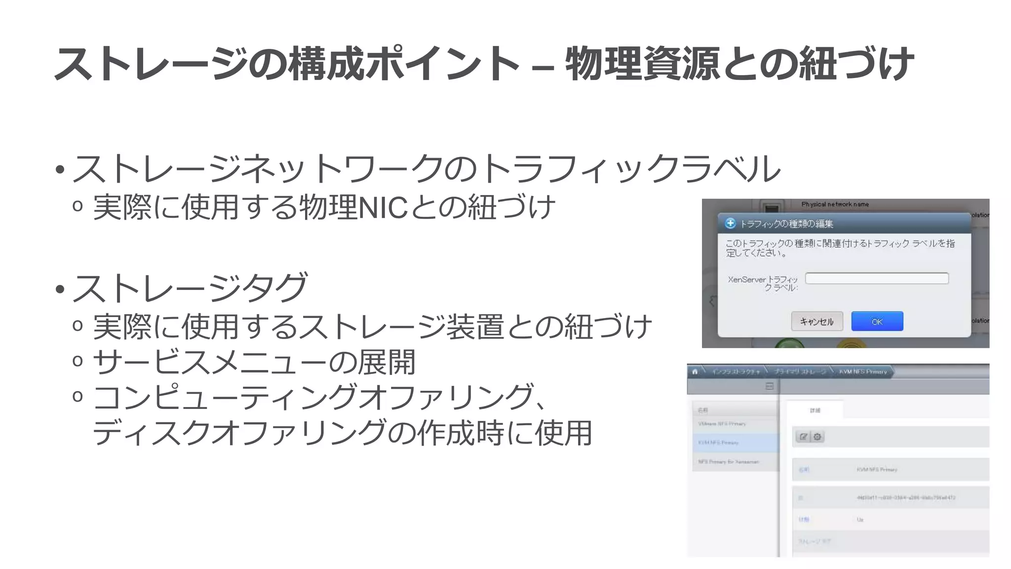 ストレージの構成ポイント – 物理資源との紐づけ

• ストレージネットワークのトラフィックラベル
ᵒ 実際に使用する物理NICとの紐づけ

• ストレージタグ
ᵒ 実際に使用するストレージ装置との紐づけ
ᵒ サービスメニューの展開
ᵒ コンピューティングオファリング、
  ディスクオファリングの作成時に使用
 