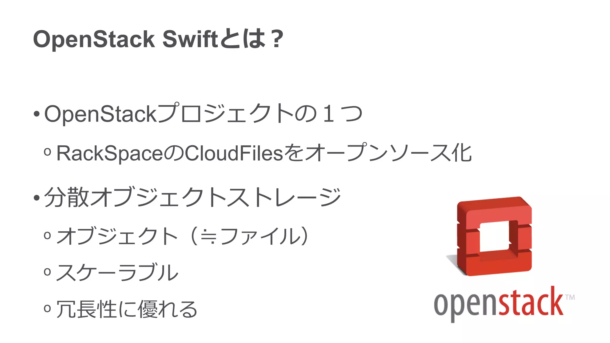 OpenStack Swiftとは？


• OpenStackプロジェクトの１つ
ᵒ RackSpaceのCloudFilesをオープンソース化

• 分散オブジェクトストレージ
ᵒ オブジェクト（≒ファイル）
ᵒ スケーラブル
ᵒ 冗長性に優れる
 