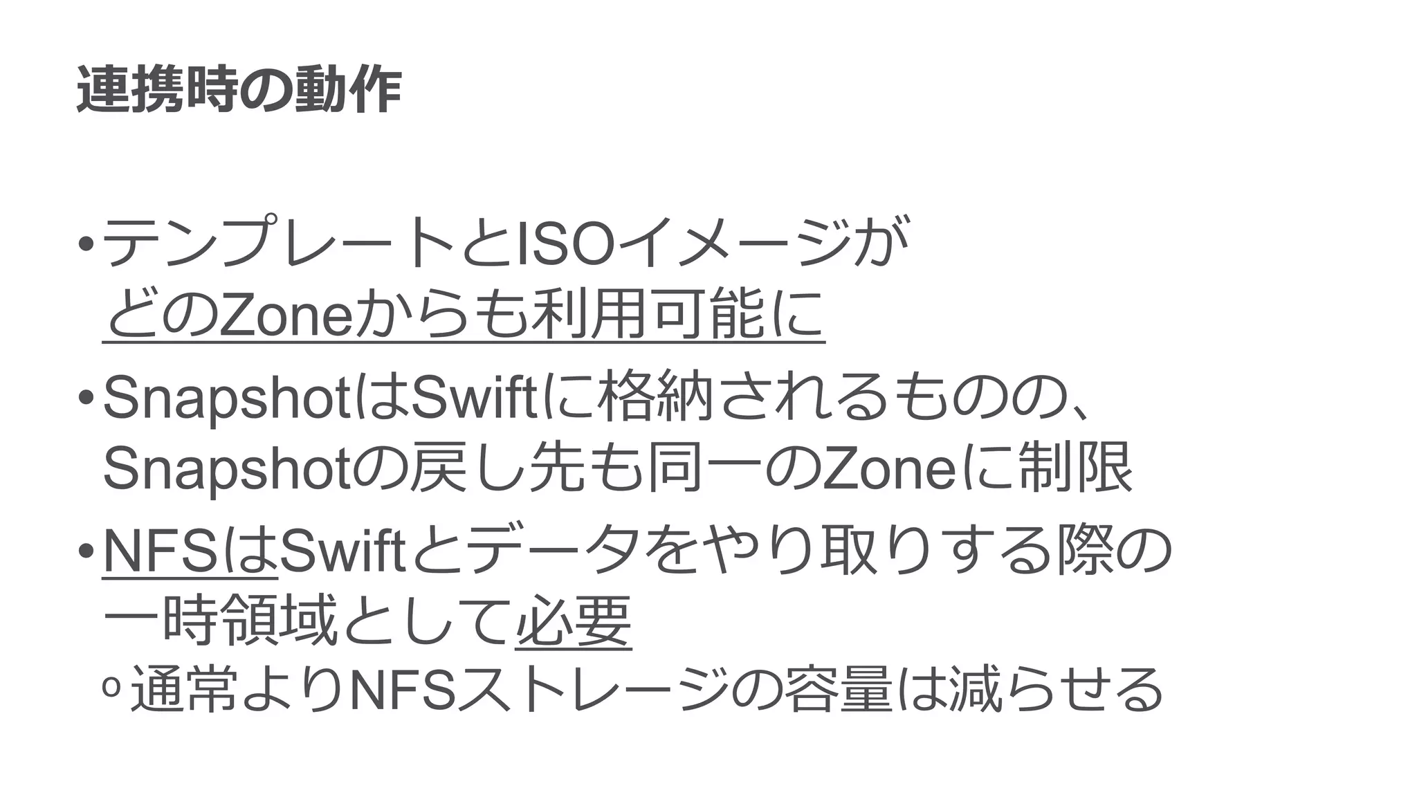 連携時の動作

•テンプレートとISOイメージが
 どのZoneからも利用可能に
•SnapshotはSwiftに格納されるものの、
 Snapshotの戻し先も同一のZoneに制限
•NFSはSwiftとデータをやり取りする際の
 一時領域として必要
ᵒ 通常よりNFSストレージの容量は減らせる
 
