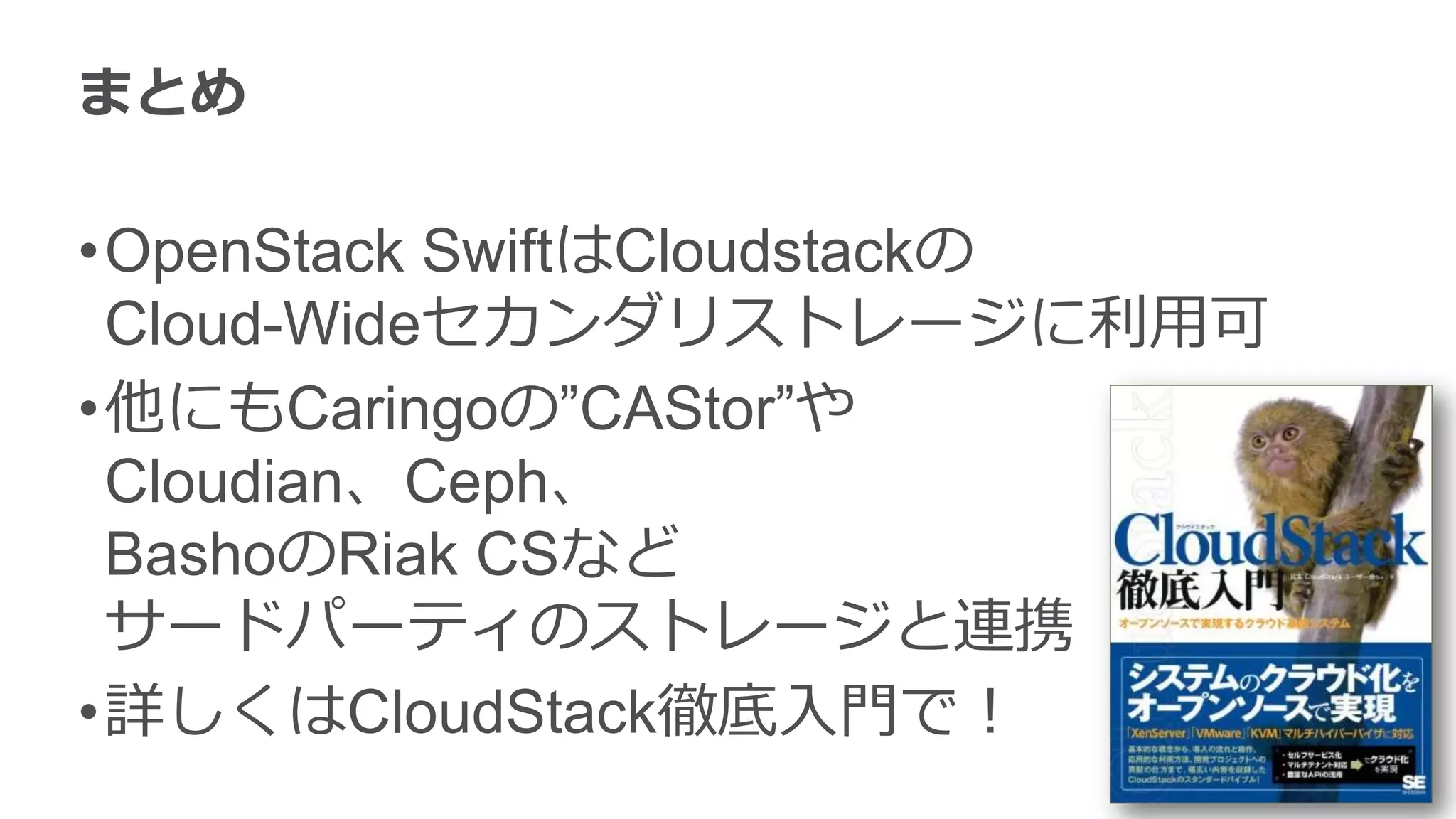 まとめ

•OpenStack SwiftはCloudstackの
 Cloud-Wideセカンダリストレージに利用可
•他にもCaringoの”CAStor”や
 Cloudian、Ceph、
 BashoのRiak CSなど
 サードパーティのストレージと連携
•詳しくはCloudStack徹底入門で！
 