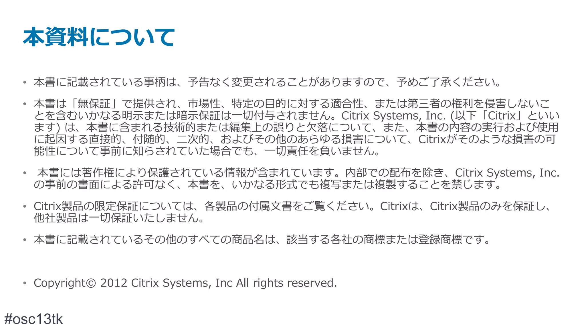 本資料について
  • 本書に記載されている事柄は、予告なく変更されることがありますので、予めご了承ください。
  • 本書は「無保証」で提供され、市場性、特定の目的に対する適合性、または第三者の権利を侵害しないこ
    とを含むいかなる明示または暗示保証は一切付与されません。Citrix Systems, Inc. (以下「Citrix」といい
    ます) は、本書に含まれる技術的または編集上の誤りと欠落について、また、本書の内容の実行および使用
    に起因する直接的、付随的、二次的、およびその他のあらゆる損害について、Citrixがそのような損害の可
    能性について事前に知らされていた場合でも、一切責任を負いません。
  • 本書には著作権により保護されている情報が含まれています。内部での配布を除き、Citrix Systems, Inc.
    の事前の書面による許可なく、本書を、いかなる形式でも複写または複製することを禁じます。
  • Citrix製品の限定保証については、各製品の付属文書をご覧ください。Citrixは、Citrix製品のみを保証し、
    他社製品は一切保証いたしません。
  • 本書に記載されているその他のすべての商品名は、該当する各社の商標または登録商標です。


  • Copyright© 2012 Citrix Systems, Inc All rights reserved.


#osc13tk
 