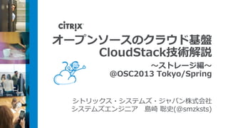 オープンソースのクラウド基盤
    CloudStack技術解説
                ～ストレージ編～
         @OSC2013 Tokyo/Spring


  シトリックス・システムズ・ジャパン株式会社
  システムズエンジニア 島崎 聡史(@smzksts)
 