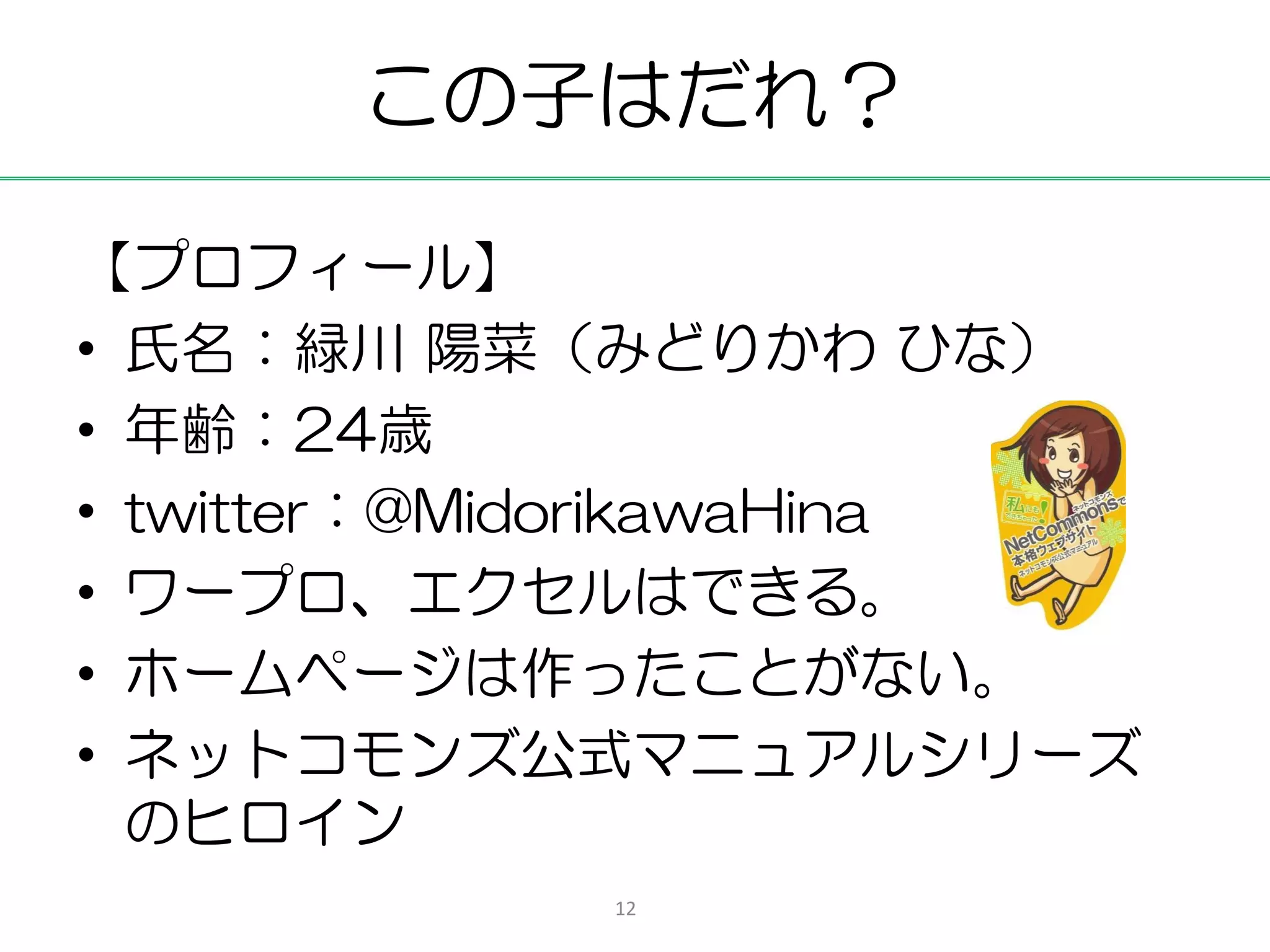 この子はだれ？

【プロフィール】
• 氏名：緑川 陽菜（みどりかわ ひな）
• 年齢：24歳
• twitter：@MidorikawaHina
• ワープロ、エクセルはできる。
• ホームページは作ったことがない。
• ネットコモンズ公式マニュアルシリーズ
  のヒロイン
            12
 