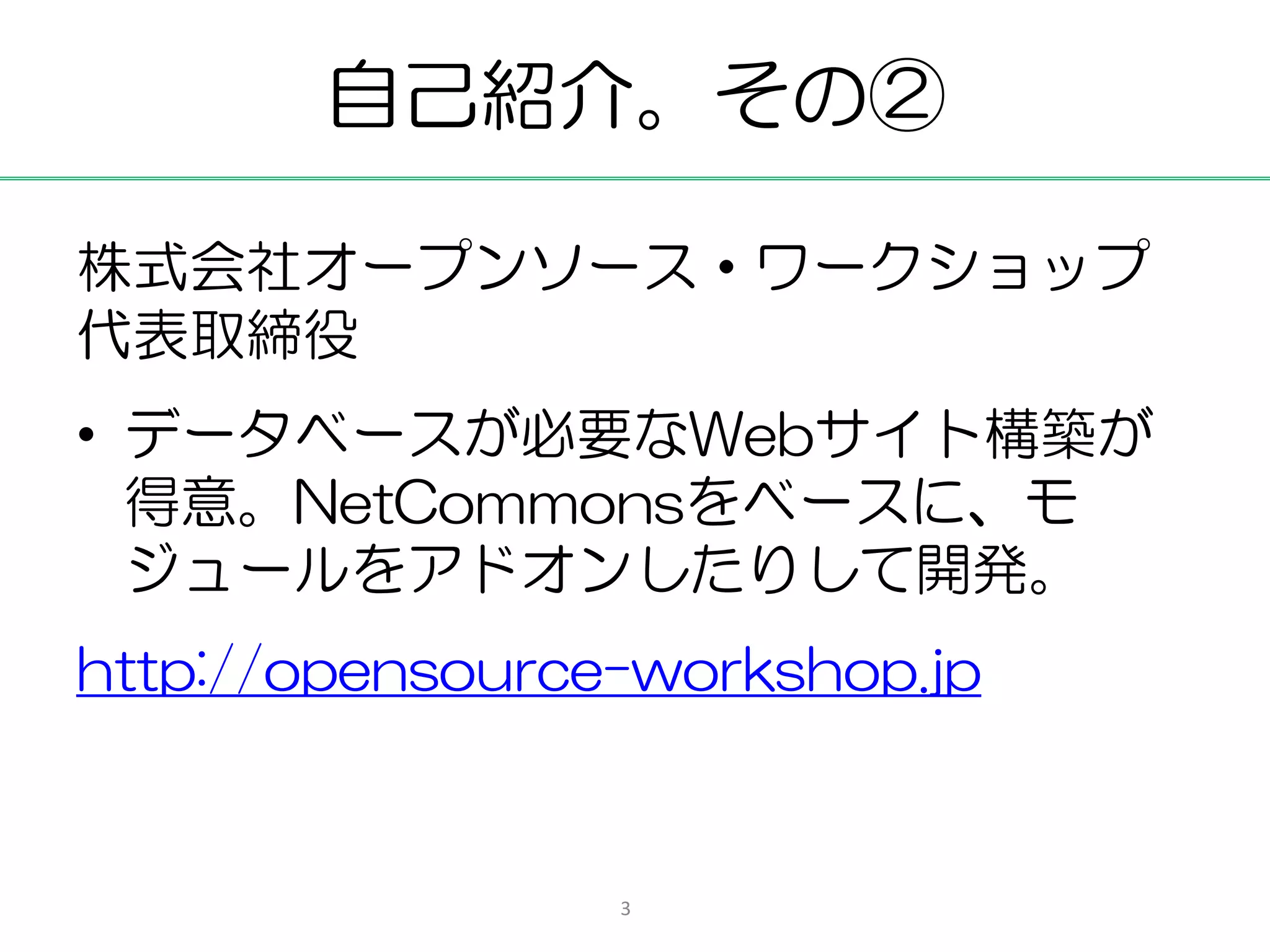 自己紹介。その②

株式会社オープンソース・ワークショップ
代表取締役
• データベースが必要なWebサイト構築が
  得意。NetCommonsをベースに、モ
  ジュールをアドオンしたりして開発。
http://opensource-workshop.jp



                 3
 