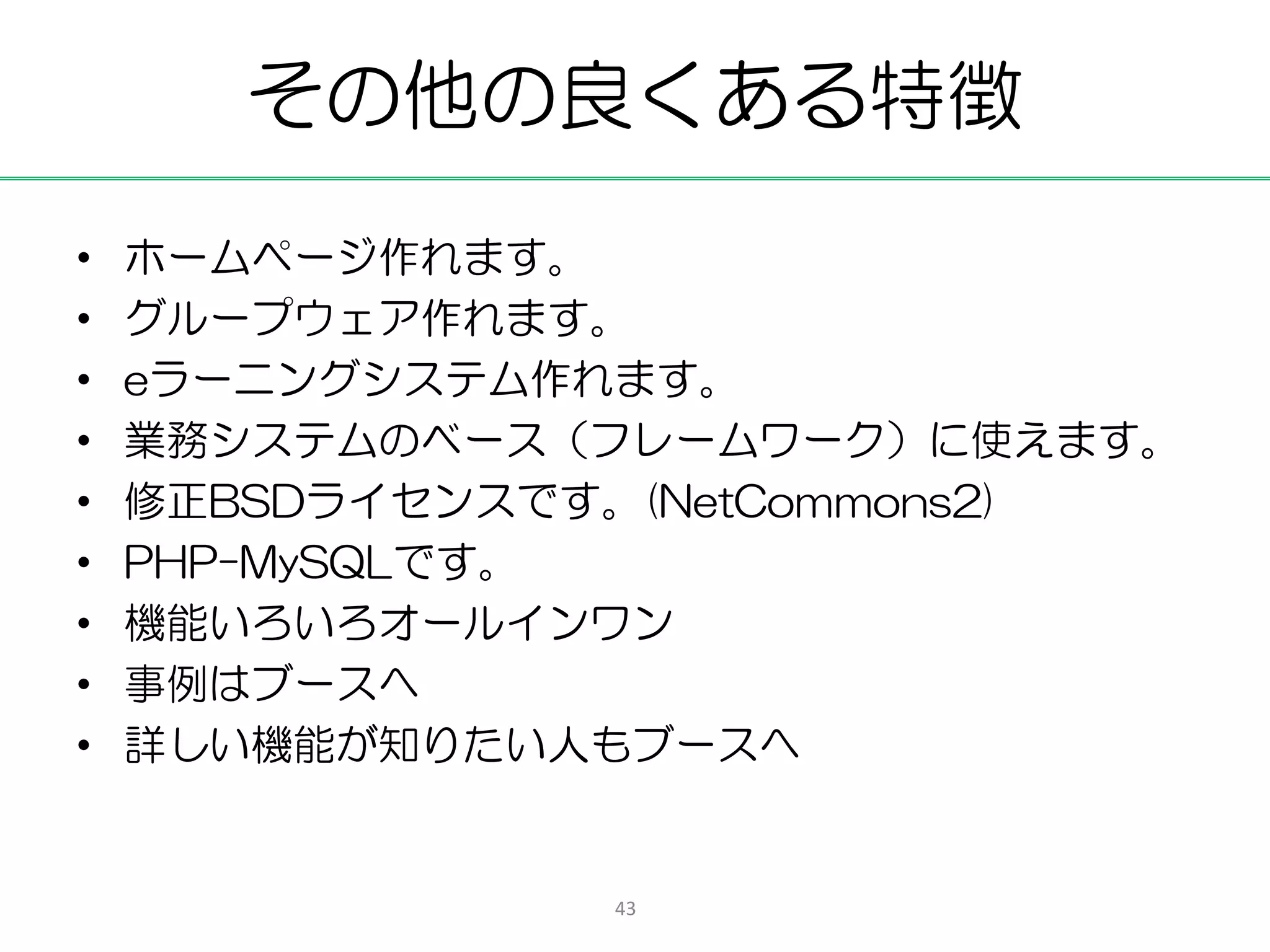その他の良くある特徴
•   ホームページ作れます。
•   グループウェア作れます。
•   eラーニングシステム作れます。
•   業務システムのベース（フレームワーク）に使えます。
•   修正BSDライセンスです。(NetCommons2)
•   PHP-MySQLです。
•   機能いろいろオールインワン
•   事例はブースへ
•   詳しい機能が知りたい人もブースへ


                43
 