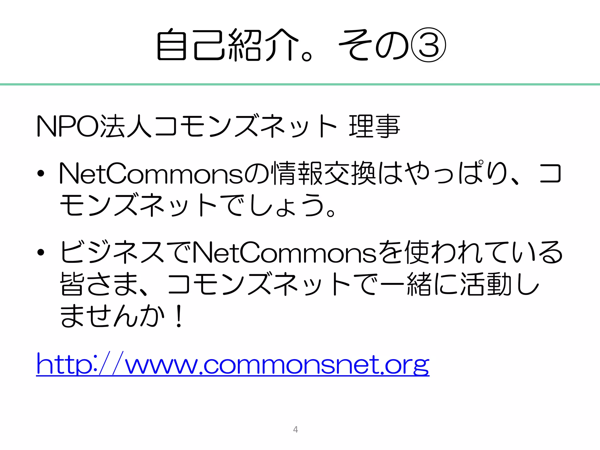 自己紹介。その③

NPO法人コモンズネット 理事
• NetCommonsの情報交換はやっぱり、コ
  モンズネットでしょう。
• ビジネスでNetCommonsを使われている
  皆さま、コモンズネットで一緒に活動し
  ませんか！
http://www.commonsnet.org

                4
 
